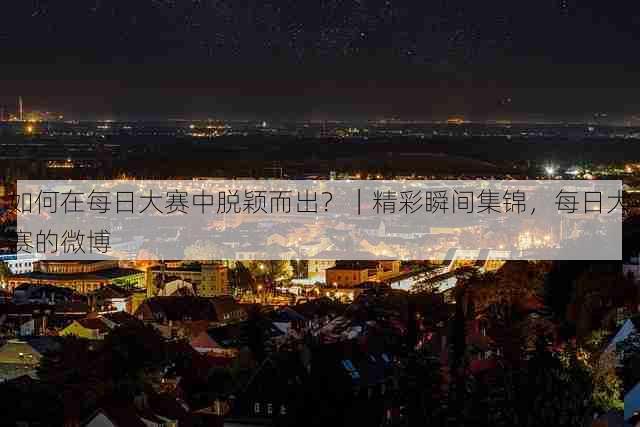 如何在每日大赛中脱颖而出?|精彩瞬间集锦,每日大赛的微博