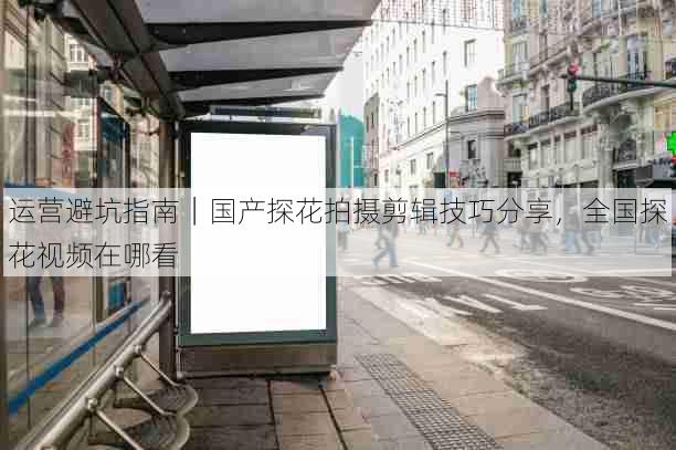 运营避坑指南|国产探花拍摄剪辑技巧分享,全国探花视频在哪看