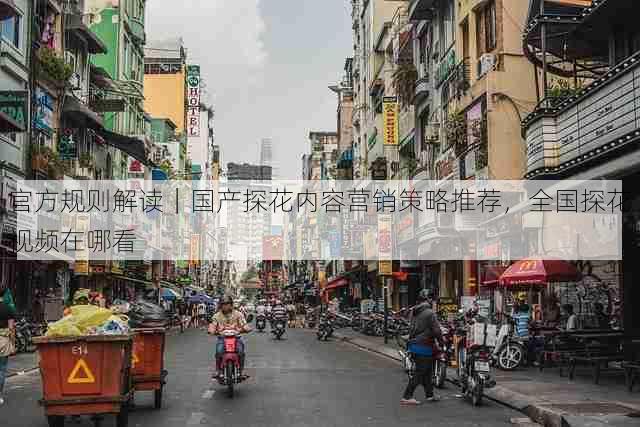 官方规则解读|国产探花内容营销策略推荐,全国探花视频在哪看