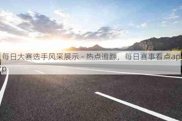 每日大赛选手风采展示 - 热点追踪,每日赛事看点app