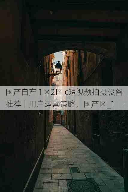 国产自产 1区2区 c短视频拍摄设备推荐|用户运营策略,国产区_1