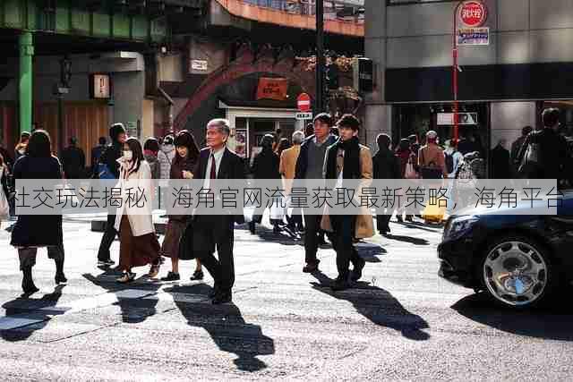 社交玩法揭秘|海角官网流量获取最新策略,海角平台