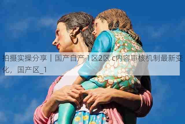 拍摄实操分享|国产自产 1区2区 c内容审核机制最新变化,国产区_1