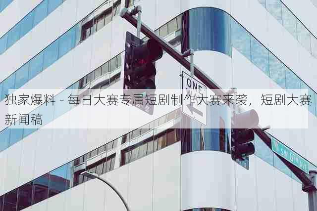 独家爆料 - 每日大赛专属短剧制作大赛来袭,短剧大赛新闻稿