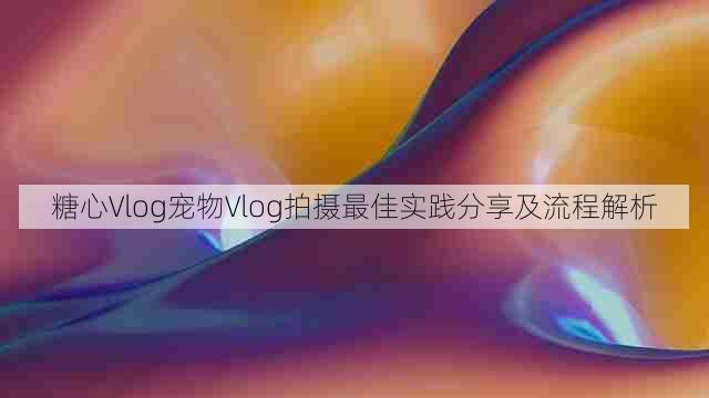 糖心Vlog宠物Vlog拍摄最佳实践分享及流程解析