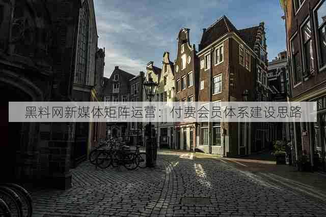 黑料网新媒体矩阵运营:付费会员体系建设思路