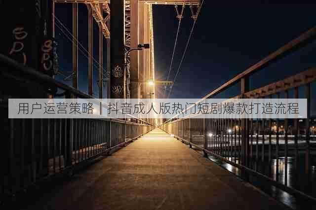 用户运营策略|抖音成人版热门短剧爆款打造流程